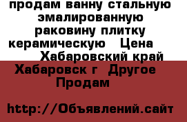 продам ванну стальную эмалированную,раковину,плитку керамическую › Цена ­ 4 000 - Хабаровский край, Хабаровск г. Другое » Продам   